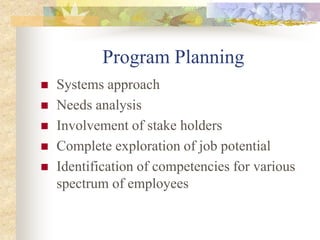 Program Planning
 Systems approach
 Needs analysis
 Involvement of stake holders
 Complete exploration of job potential
 Identification of competencies for various
spectrum of employees
 