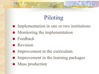 Piloting
 Implementation in one or two institutions
 Monitoring the implementation
 Feedback
 Revision
 Improvement in the curriculum
 Improvement in the learning packages
 Mass production
 