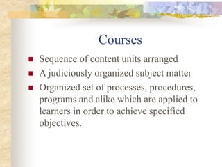 Courses
 Sequence of content units arranged
 A judiciously organized subject matter
 Organized set of processes, procedures,
programs and alike which are applied to
learners in order to achieve specified
objectives.
 