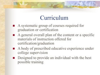 Curriculum
 A systematic group of courses required for
graduation or certification
 A general overall plan of the content or a specific
materials of instruction offered for
certification/graduation
 A body of prescribed educative experience under
college supervision
 Designed to provide an individual with the best
possible training
 