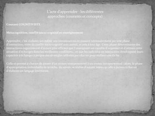 L'acte d'apprendre : les différentes
approches (courants et concepts)
Courant COGNITIVISTE
Métacognition, conflit socio-cognitif et enseignement
Apprendre, c'est élaborer soi-même ses connaissances en passant nécessairement par une phase
d'interaction, voire de conflit socio-cognitif avec autrui, et cela à tout âge. Cette phase déterminante des
interactions cognitives est d'autant plus efficace que l'enseignant est capable d'organiser et d'animer cette
situation d'échanges dans les meilleures conditions... et que les individus en interaction développent leurs
capacités à échanger à propos des stratégies utilisées par chacun pour réaliser une tâche.
Celle-ci permet à chacun de passer d'un niveau interpersonnel à un niveau intrapersonnel : alors, la phase
d'appropriation individuelle de la tâche, du savoir, se réalise d'autant mieux qu'elle a permis à chacun
d'élaborer un langage intériorisé.

 