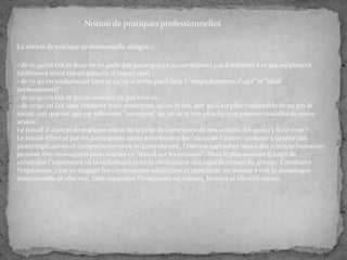 Notion de pratiques professionnelles
La notion de pratique professionnelle désigne :
- de ce qu'on fait et dont on ne parle pas parce que ça ne correspond pas forcément à ce qui est prescrit
(différence entre travail prescrit et travail réel) ;
- de ce qu'on souhaiterait faire et qu'on n'arrive pas à faire ( "empêchements d'agir" et "idéal
professionnel) ;
- de ce qu'on fait et qu'on aimerait ne pas faire ou,
- de ce qu'on fait sans vraiment avoir conscience qu'on le fait, soit qu'il est plus confortable de ne pas le
savoir, soit que cet agir est tellement "incorporé" qu'on ne le voit plus du tout comme modalité de notre
action.
Le travail d'analyse de pratique relève de la prise de conscience de nos actions. En quoi s'y livre-t-on ?
Le travail effectué par les participants après avoir énoncé les "vécus de l'action" consiste à trouver des
pistes explicatives et compréhensives en le questionnant. Diverses approches issues des sciences humaines
peuvent être convoquées pour réaliser ce "travail sur les énoncés". Mais le plus souvent il s'agit de
construire l'expérience en la verbalisant et en la confrontant aux regards croisés du groupe. Construire
l'expérience, c'est en dégager les composantes subjectives et objectives, en donner à voir la dynamique
émotionnelle et affective, faire apparaître l'imaginaire en valeurs, histoire et identifications.

 