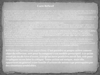 L'acte Réflexif
On pense comme on respire, si l’on entend par l{ : penser à quelque chose, avoir une activité mentale quelconque. Pour le Robert,
penser, c’est " appliquer son esprit à un objet concret ou abstrait, actuel ou non ". Où ai-je mis mes clés ? Je vais être en retard ? Il
fait froid ! Qui ai-je rencontré hier dans la rue ? Où irons-nous en vacances ? Autant d’actes de pensée.
" Réfléchir ", est-ce simplement penser ? Les deux mots paraissent interchangeables dans de nombreux contextes. Si on tient à les
différencier, on dira que réfléchir indique une certaine distance. Le Robert définit comme suit ce verbe à double sens, propre et
figuré :
I. Renvoyer par réflexion dans une direction différente ou dans la direction d’origine.
II. (1672 ; sens figuré du précédent " par un retour de la pensée sur elle-même " ; se réfléchir sur soi " se recueillir ", XVIe). Faire
usage de la réflexion. Penser ; calculer, chercher, cogiter, concentrer (se), délibérer, méditer, observer, recueillir (se), rentrer (en
soi-même), replier (se), ruminer, songer.
La métaphore du miroir est très présente dans le concept d’abstraction réfléchissante, telle que Piaget (1977) l’a défini :
la pensée se prend elle-même pour objet et construit des structures logiques à partir de ses propres opérations
Plutôt que d’opposer pensée et réflexion, le courant développé par Schön (1987, 1991, 1994, 1996) distingue plutôt la
réflexion dans l’action et la réflexion sur l’action..
La pratique réflexive peut s’entendre, au sens commun du mot, comme la réflexion sur la situation, les objectifs, les moyens,
l’état des lieux, les opérations engagées, l’évolution prévisible du système d’action. Réfléchir en cours d’action consiste { se
demander ce qui se passe ou va se passer, ce qu’on peut faire, ce qu’il faut faire, quelle est la meilleure tactique, quels détours et
précautions il faut prendre, quels risques on court, etc. On pourrait parler alors de pratique réfléchie,

Réfléchir sur l’action, c’est autre chose. C’est prendre sa propre action comme
objet de réflexion, soit pour la comparer à un modèle prescriptif, à ce qu’on
aurait pu ou dû faire d’autre, à ce qu’un autre praticien aurait fait, soit pour
l’expliquer ou en faire la critique. Toute action est unique, mais elle
appartient en général à une famille d’actions de même type provoquées par
des situations semblables.

 