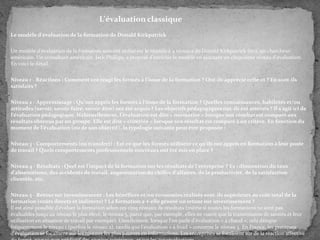 L'évaluation classique
Le modèle d'évaluation de la formation de Donald Kirkpatrick
Un modèle d'évaluation de la formation souvent utilisé est le modèle à 4 niveaux de Donald Kirkpatrick (en), un chercheur
américain. Un consultant américain, Jack Phillips, a proposé d'enrichir le modèle en ajoutant un cinquième niveau d'évaluation.
En voici le détail :
Niveau 1 - Réactions : Comment ont réagi les formés à l'issue de la formation ? Ont-ils apprécié celle-ci ? En sont-ils
satisfaits ?
Niveau 2 - Apprentissage : Qu'ont appris les formés à l'issue de la formation ? Quelles connaissances, habiletés et/ou
attitudes (savoir, savoir-faire, savoir-être) ont été acquis ? Les objectifs pédagogiques ont-ils été atteints ? Il s'agit ici de
l'évaluation pédagogique. Habituellement, l'évaluation est dite « normative » lorsque son résultat est comparé aux
résultats obtenus par un groupe. Elle est dite « critériée » lorsque son résultat est comparé à un critère. En fonction du
moment de l'évaluation (ou de son objectif), la typologie suivante peut être proposée :

Niveau 3 - Comportements (ou transfert) : Est-ce que les formés utilisent ce qu'ils ont appris en formation à leur poste
de travail ? Quels comportements professionnels nouveaux ont été mis en place ?
Niveau 4 - Résultats : Quel est l'impact de la formation sur les résultats de l'entreprise ? Ex : diminution du taux
d'absentéisme, des accidents de travail, augmentation du chiffre d'affaires, de la productivité, de la satisfaction
clientèle, etc.
Niveau 5 - Retour sur investissement : Les bénéfices et/ou économies réalisés sont-ils supérieurs au coût total de la
formation (coûts directs et indirects) ? La formation a-t-elle généré un retour sur investissement ?
Il est ainsi possible d'évaluer la formation selon ces cinq niveaux de résultats (même si toutes les formations ne sont pas
évaluables jusqu'au niveau le plus élevé, le niveau 5, parce que, par exemple, elles ne visent que la transmission de savoirs et leur
utilisation en situation de travail par exemple). Usuellement, lorsque l'on parle d'évaluation « à chaud », cela désigne
fréquemment le niveau 1 (parfois le niveau 2), tandis que l'évaluation « à froid » concerne le niveau 3. En France, les pratiques
d'évaluation se focalisent sur les niveaux les plus pauvres en informations. Les entreprises se focalisent sur de la réaction affective

 