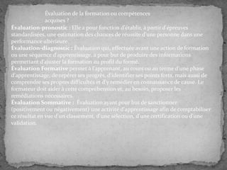 Évaluation de la formation ou compétences
acquises ?
Évaluation-pronostic : Elle a pour fonction d'établir, à partir d'épreuves
standardisées, une estimation des chances de réussite d'une personne dans une
performance ultérieure.
Évaluation-diagnostic : Évaluation qui, effectuée avant une action de formation
ou une séquence d'apprentissage, a pour but de produire des informations
permettant d'ajuster la formation au profil du formé.
Évaluation Formative permet à l'apprenant, au cours ou au terme d'une phase
d'apprentissage, de repérer ses progrès, d'identifier ses points forts, mais aussi de
comprendre ses propres difficultés et d'y remédier en connaissance de cause. Le
formateur doit aider à cette compréhension et, au besoin, proposer les
remédiations nécessaires.
Évaluation Sommative : Évaluation ayant pour but de sanctionner
(positivement ou négativement) une activité d'apprentissage afin de comptabiliser
ce résultat en vue d'un classement, d'une sélection, d'une certification ou d'une
validation.

 
