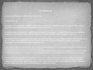 L'évaluation
Les facteurs influençant l'efficacité de la formation

3 trois catégories :
Les facteurs liés à l'individu : motivation du stagiaire à se former, à transférer ce qu'il a appris, confiance en sa
capacité à réussir la formation, niveau d'entrée (pré-requis), etc.
Les facteurs liés à la formation : équilibre entre la théorie et la pratique, conception de la formation prenant en
compte les caractéristiques de l'environnement de travail du stagiaire, rythme d'apprentissage, etc.
Les facteurs liés à l'environnement de travail : soutien du manager et/ou des collègues dans la mise en œuvre de ce
qui a été appris, disponibilité des ressources pour utiliser les acquis de la formation, culture d'entreprise
encourageant au développement des compétences, etc.
À cela s'ajoute l'effet de l'évaluation elle-même. Evaluer les apprentissages permet d'améliorer l'efficacité de la formation en
influençant positivement certains facteurs liés à l'individu.
En intégrant la mesure de ces facteurs dans l'évaluation globale de la formation, il est ainsi possible de passer de l'évaluation
au diagnostic de la formation (quels sont les facteurs qui favorisent ou, au contraire, freinent l'efficacité de la formation ?
Comment intervenir sur ceux-ci ?). Il est important d'en tenir compte, d'autant que ces facteurs expliquent pourquoi le
transfert des apprentissages (le passage du niveau 2 au niveau 3) est souvent difficile, avec parfois un taux de transfert
avoisinant les 10 % (ce qui signifie que seuls 10 % des acquis de la formation sont réellement utilisés... donc que
90 % du budget formation ne se transforme pas en compétences utiles).

 