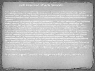 L'auto-évaluation et l'efficacité personnelle
Selon Albert Bandura, le sentiment d'efficacité personnelle puise à quatre sources parfaitement expliqué par Jacques Lecomte1.
La maîtrise personnelle : « C'est la principale source : les succès construisent une solide croyance d'efficacité
personnelle tandis que les échecs la minent. Cependant, pour ceux qui disposent d'un bon sentiment d'efficacité, les
revers et difficultés peuvent être bénéfiques, car ils enseignent que le succès nécessite généralement un effort
soutenu. »
L'apprentissage social (ou modelage, ou apprentissage vicariant) : « Pour évaluer ses capacités, l'individu tire aussi
des conclusions de l'observation des actions réalisées par d'autres personnes. Ce sont les sujets dont les
caractéristiques (âge, sexe, etc.) sont les plus proches des siennes qui sont les plus susceptibles d'être source
d'information. Par exemple, des enfants tirent un sentiment d'efficacité personnelle plus élevé s'ils observent
d'autres enfants talentueux que s'ils voient des adultes manifester les mêmes aptitudes cognitives. »
La persuasion par autrui : « Il est plus facile à quelqu'un de maintenir un sentiment d'efficacité, particulièrement
quand il est confronté à des difficultés, si d'autres individus significatifs lui expriment leur confiance dans ses
capacités. Cependant, cet effet se manifeste surtout si la personne a déjà de bonnes raisons de croire qu'elle est
performante. Dans ce cas, les commentaires positifs de son entourage peuvent l'aider à fournir les efforts
nécessaires pour réussir. Par contre, susciter des croyances irréalistes de capacités personnelles peut conduire à
l'échec, ce qui discréditera le flatteur et sapera les croyances de la personne en ses capacités. »
L'état physiologique et émotionnel : « En évaluant ses capacités, une personne se base en partie sur l'information
transmise par son état physiologique et émotionnel. Les indices que fournit le corps sont particulièrement
pertinents dans la santé, les activités physiques et la gestion du stress. Les techniques qui permettent de réguler les
réactions émotionnelles élèvent les croyances en l'efficacité de gestion du stress, et provoquent les améliorations
correspondantes de performance ».

http://www.unige.ch/fapse/SSE/teachers/perrenoud/php_main/analyse.html

 