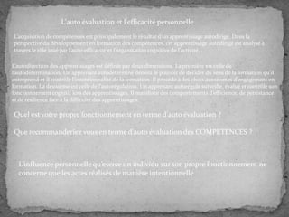 L'auto évaluation et l'efficacité personnelle
L’acquisition de compétences est principalement le résultat d’un apprentissage autodirigé. Dans la
perspective du développement en formation des compétences, cet apprentissage autodirigé est analysé à
travers le rôle joué par l’auto-efficacité et l’organisation cognitive de l’activité. .
L’autodirection des apprentissages est définie par deux dimensions. La première est celle de
l’autodétermination. Un apprenant autodéterminé détient le pouvoir de décider du sens de la formation qu’il
entreprend et il contrôle l’intentionnalité de la formation. Il procède { des choix autonomes d’engagement en
formation. La deuxième est celle de l’autorégulation. Un apprenant autorégulé surveille, évalue et contrôle son
fonctionnement cognitif lors des apprentissages. Il manifeste des comportements d’efficience, de persistance
et de résilience face à la difficulté des apprentissages.

Quel est votre propre fonctionnement en terme d'auto évaluation ?
Que recommanderiez vous en terme d'auto évaluation des COMPETENCES ?

L’influence personnelle qu’exerce un individu sur son propre fonctionnement ne
concerne que les actes réalisés de manière intentionnelle

 