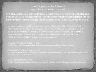 L'acte d'apprendre : les différentes
approches (courants et concepts)

Le béhaviorisme ou comportementalisme est une approche psychologique
qui consiste à se concentrer sur le comportement observable déterminé par
l'environnement et l'histoire des interactions de l'individu avec son milieu
L'apprentissage y est décrit comme une modification du comportement
observable, due à la modification de la force avec laquelle une réponse est
associée à des stimuli extérieurs (environnement externe) ou à des stimuli
intérieurs (environnement interne) sur l'organisme. : REPONSE à un
CONDITIONNEMENT (expérience sur des rats)
Ivan Petrovitch Pavlov ( 1849 – 1936) :
L'idée de « conditionnement en tant que forme automatique d'apprentissage
Burrhus Frédéric Skinner ( 1904 - 1990)
Le concept est le conditionnement opérant, les comportements sont sélectionnés par leurs
conséquences sur l'environnement.
John B.WATSON (1878 -1958) :
Selon Watson, tous les comportements sont le fruit de l'apprentissage (conditionnement)

 