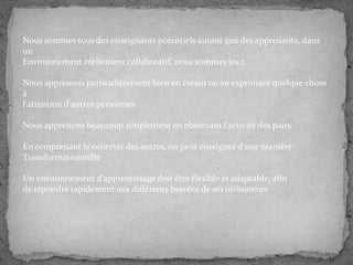 Nous sommes tous des enseignants potentiels autant que des apprenants, dans
un
Environnement réellement collaboratif, nous sommes les 2
Nous apprenons particulièrement bien en créant ou en exprimant quelque chose
à
l'attention d'autres personnes
Nous apprenons beaucoup simplement en observant l'activité des pairs
En comprenant le contexte des autres, on peut enseigner d'une manière
Transformationnelle
Un environnement d'apprentissage doit être flexible et adaptable, afin
de répondre rapidement aux différents besoins de ses utilisateurs

 