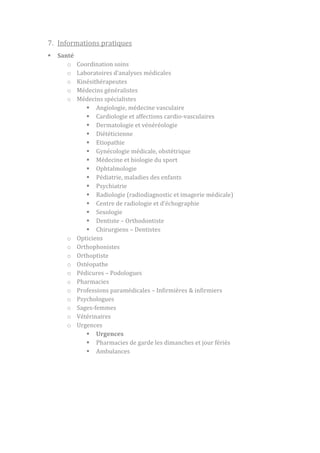 7. Informations pratiques


Santé
o
o
o
o
o

o
o
o
o
o
o
o
o
o
o
o

Coordination soins
Laboratoires d’analyses médicales
Kinésithérapeutes
Médecins généralistes
Médecins spécialistes
 Angiologie, médecine vasculaire
 Cardiologie et affections cardio-vasculaires
 Dermatologie et vénéréologie
 Diététicienne
 Etiopathie
 Gynécologie médicale, obstétrique
 Médecine et biologie du sport
 Ophtalmologie
 Pédiatrie, maladies des enfants
 Psychiatrie
 Radiologie (radiodiagnostic et imagerie médicale)
 Centre de radiologie et d’échographie
 Sexologie
 Dentiste – Orthodontiste
 Chirurgiens – Dentistes
Opticiens
Orthophonistes
Orthoptiste
Ostéopathe
Pédicures – Podologues
Pharmacies
Professions paramédicales – Infirmières & infirmiers
Psychologues
Sages-femmes
Vétérinaires
Urgences
 Urgences
 Pharmacies de garde les dimanches et jour fériés
 Ambulances

 