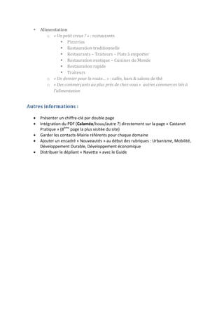 

Alimentation
o « Un petit creux ? » : restaurants
 Pizzerias
 Restauration traditionnelle
 Restaurants – Traiteurs – Plats à emporter
 Restauration exotique – Cuisines du Monde
 Restauration rapide
 Traiteurs
o « Un dernier pour la route… » : cafés, bars & salons de thé
o « Des commerçants au plus près de chez vous » autres commerces liés à
l’alimentation

Autres informations :






Présenter un chiffre-clé par double page
Intégration du PDF (Calaméo/Issuu/autre ?) directement sur la page « Castanet
Pratique » (8ème page la plus visitée du site)
Garder les contacts-Mairie référents pour chaque domaine
Ajouter un encadré « Nouveautés » au début des rubriques : Urbanisme, Mobilité,
Développement Durable, Développement économique
Distribuer le dépliant « Navette » avec le Guide

 