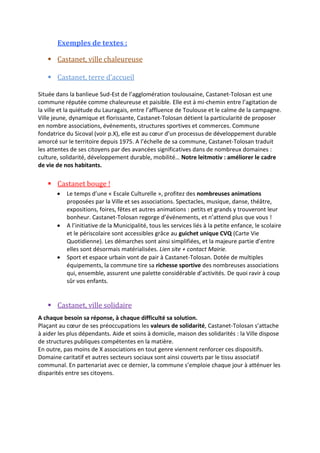 Exemples de textes :
 Castanet, ville chaleureuse
 Castanet, terre d’accueil
Située dans la banlieue Sud-Est de l’agglomération toulousaine, Castanet-Tolosan est une
commune réputée comme chaleureuse et paisible. Elle est à mi-chemin entre l’agitation de
la ville et la quiétude du Lauragais, entre l’affluence de Toulouse et le calme de la campagne.
Ville jeune, dynamique et florissante, Castanet-Tolosan détient la particularité de proposer
en nombre associations, événements, structures sportives et commerces. Commune
fondatrice du Sicoval (voir p.X), elle est au cœur d’un processus de développement durable
amorcé sur le territoire depuis 1975. A l’échelle de sa commune, Castanet-Tolosan traduit
les attentes de ses citoyens par des avancées significatives dans de nombreux domaines :
culture, solidarité, développement durable, mobilité… Notre leitmotiv : améliorer le cadre
de vie de nos habitants.

 Castanet bouge !






Le temps d’une « Escale Culturelle », profitez des nombreuses animations
proposées par la Ville et ses associations. Spectacles, musique, danse, théâtre,
expositions, foires, fêtes et autres animations : petits et grands y trouveront leur
bonheur. Castanet-Tolosan regorge d’événements, et n’attend plus que vous !
A l’initiative de la Municipalité, tous les services liés à la petite enfance, le scolaire
et le périscolaire sont accessibles grâce au guichet unique CVQ (Carte Vie
Quotidienne). Les démarches sont ainsi simplifiées, et la majeure partie d’entre
elles sont désormais matérialisées. Lien site + contact Mairie.
Sport et espace urbain vont de pair à Castanet-Tolosan. Dotée de multiples
équipements, la commune tire sa richesse sportive des nombreuses associations
qui, ensemble, assurent une palette considérable d’activités. De quoi ravir à coup
sûr vos enfants.

 Castanet, ville solidaire
A chaque besoin sa réponse, à chaque difficulté sa solution.
Plaçant au cœur de ses préoccupations les valeurs de solidarité, Castanet-Tolosan s’attache
à aider les plus dépendants. Aide et soins à domicile, maison des solidarités : la Ville dispose
de structures publiques compétentes en la matière.
En outre, pas moins de X associations en tout genre viennent renforcer ces dispositifs.
Domaine caritatif et autres secteurs sociaux sont ainsi couverts par le tissu associatif
communal. En partenariat avec ce dernier, la commune s’emploie chaque jour à atténuer les
disparités entre ses citoyens.

 