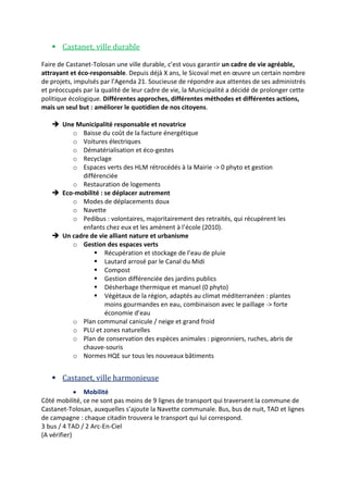  Castanet, ville durable
Faire de Castanet-Tolosan une ville durable, c’est vous garantir un cadre de vie agréable,
attrayant et éco-responsable. Depuis déjà X ans, le Sicoval met en œuvre un certain nombre
de projets, impulsés par l’Agenda 21. Soucieuse de répondre aux attentes de ses administrés
et préoccupés par la qualité de leur cadre de vie, la Municipalité a décidé de prolonger cette
politique écologique. Différentes approches, différentes méthodes et différentes actions,
mais un seul but : améliorer le quotidien de nos citoyens.
 Une Municipalité responsable et novatrice
o Baisse du coût de la facture énergétique
o Voitures électriques
o Dématérialisation et éco-gestes
o Recyclage
o Espaces verts des HLM rétrocédés à la Mairie -> 0 phyto et gestion
différenciée
o Restauration de logements
 Eco-mobilité : se déplacer autrement
o Modes de déplacements doux
o Navette
o Pedibus : volontaires, majoritairement des retraités, qui récupèrent les
enfants chez eux et les amènent à l’école (2010).
 Un cadre de vie alliant nature et urbanisme
o Gestion des espaces verts
 Récupération et stockage de l’eau de pluie
 Lautard arrosé par le Canal du Midi
 Compost
 Gestion différenciée des jardins publics
 Désherbage thermique et manuel (0 phyto)
 Végétaux de la région, adaptés au climat méditerranéen : plantes
moins gourmandes en eau, combinaison avec le paillage -> forte
économie d’eau
o Plan communal canicule / neige et grand froid
o PLU et zones naturelles
o Plan de conservation des espèces animales : pigeonniers, ruches, abris de
chauve-souris
o Normes HQE sur tous les nouveaux bâtiments

 Castanet, ville harmonieuse
 Mobilité
Côté mobilité, ce ne sont pas moins de 9 lignes de transport qui traversent la commune de
Castanet-Tolosan, auxquelles s’ajoute la Navette communale. Bus, bus de nuit, TAD et lignes
de campagne : chaque citadin trouvera le transport qui lui correspond.
3 bus / 4 TAD / 2 Arc-En-Ciel
(A vérifier)

 