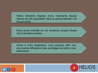 Helios Solutions dispose d’une importante équipe
interne qui est spécialisée dans la personnalisation de
Drupal works
Nous avons travaillé sur de nombreux projets Drupal
ces 5 dernières années.
Grâce à notre expérience, nous pouvons offrir une
plus grande efficacité et des avantages de coûts à nos
partenaires.
 