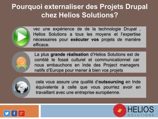 Pourquoi externaliser des Projets Drupal
chez Helios Solutions?
vec une expérience de de la technologie Drupal ,
Helios Solutions a tous les moyens et l’expertise
nécessaires pour exécuter vos projets de manière
efficace.
La plus grande réalisation d’Helios Solutions est de
comblé le fossé culturel et communicationnel car
nous embauchons en Inde des Project managers
natifs d’Europe pour mener à bien vos projets
cela vous assure une qualité d’outsourcing en Inde
équivalente à celle que vous pourriez avoir en
travaillant avec une entreprise européenne.
 