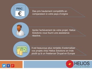 Des prix hautement compétitifs en
comparaison à votre pays d’origine
Après l’achèvement de votre projet, Helios
Solutions vous fourni une assistance
réactive.
Il est beaucoup plus rentable d’externaliser
vos projets chez Helios Solutions en Inde
plutôt qu’à un freelancer Drupal en Europe
PRIC
E
 