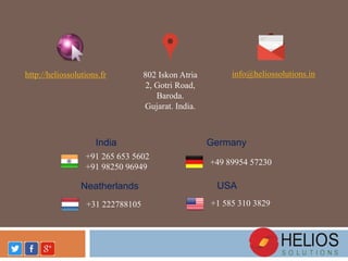 802 Iskon Atria
2, Gotri Road,
Baroda.
Gujarat. India.
http://heliossolutions.fr info@heliossolutions.in
+91 265 653 5602
+91 98250 96949
India
+49 89954 57230
Germany
+31 222788105
Neatherlands
+1 585 310 3829
USA
 