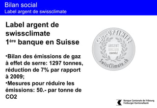 Bilan social
Label argent de swissclimate

Label argent de
swissclimate
1ère banque en Suisse
•Bilan des émissions de gaz
à effet de serre: 1297 tonnes,
réduction de 7% par rapport
à 2009;
•Mesures pour réduire les
émissions: 50.- par tonne de
CO2
 