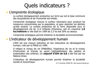 Quels indicateurs ?
• L’empreinte écologique
– La surface biologiquement productive sur terre qui est la base commune
des écosystèmes et de l'humanité est limitée.
– L’empreinte écologique mesure la surface nécessaire pour produire les
ressources consommées par la population, et pour absorber les déchets
qu’elle produit. La surface productive de la Terre disponible pour le
développement est de 11,4 milliards d’hectares, soit en moyenne 1,9
ha/habitant or elle était en 1999 de 2,3 ha soit 20% au dessus.
	
 L’empreinte écologique permet d’estimer la durabilité environnementale

• L’indicateur de développement humain
– L’IDH est une mesure indicative et non exhaustive du développement
humain, créé par le PNUD en 1990.
– Il intègre le niveau de vie (PNB/tête), l’espérance de vie et le niveau
d’instruction et d’accès au savoir (alphabétisation des adultes et
scolarisation des enfants). Un objectif d’IDH de 0,8 a été fixé par les
Nations Unies
	
 L’indicateur de développement humain permet d’estimer la durabilité
sociale et économique
© C. Brodhag, ENSM SE, http://www.brodhag.org

 