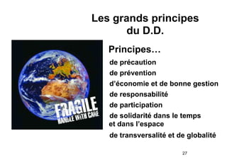 Les grands principes
du D.D.
Principes…
• de précaution
• de prévention
• d’économie et de bonne gestion
• de responsabilité
• de participation
• de solidarité dans le temps
et dans l’espace
• de transversalité et de globalité
!27

 