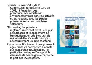 Selon le « livre vert » de la
Commission Européenne paru en
2001, l’intégration des
préoccupations sociales et
environnementales dans les activités
et les relations avec les parties
prenantes se fait sur une base
volontaire.
Néanmoins, les pressions
réglementaires sont de plus en plus
nombreuses et l’engagement de
l’entreprise pour une plus grande
responsabilité sociétale n’est pas
nécessairement un acte spontané
Plusieurs motifs économiques poussent
également les entreprises à adopter
des démarches responsables, en
particulier, le risque d’image et la
demande de bonne gouvernance de
la part des investisseurs.

 