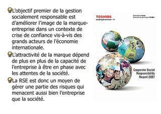 L’objectif premier de la gestion
socialement responsable est
d’améliorer l’image de la marqueentreprise dans un contexte de
crise de confiance vis-à-vis des
grands acteurs de l’économie
internationale.
L’attractivité de la marque dépend
de plus en plus de la capacité de
l’entreprise à être en phase avec
les attentes de la société.
La RSE est donc un moyen de
gérer une partie des risques qui
menacent aussi bien l’entreprise
que la société.

 