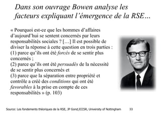 Dans son ouvrage Bowen analyse les
facteurs expliquant l’émergence de la RSE…
« Pourquoi est-ce que les hommes d’affaires
d’aujourd’hui se sentent concernés par leurs
responsabilités sociales ? […] Il est possible de
diviser la réponse à cette question en trois parties :
(1) parce qu’ils ont été forcés de se sentir plus
concernés ;
(2) parce qu’ils ont été persuadés de la nécessité
de se sentir plus concernés et
(3) parce que la séparation entre propriété et
contrôle a créé des conditions qui ont été
favorables à la prise en compte de ces
responsabilités » (p. 103)
Source: Les fondements théoriques de la RSE, JP Gond,ICCSR, University of Nottingham

!33

 
