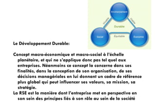 Le Développement Durable:
!
Concept macro-économique et macro-social à l’échelle
planétaire, et qui ne s’applique donc pas tel quel aux
entreprises. Néanmoins ce concept la concerne dans ses
finalités, dans la conception de son organisation, de ses
décisions managériales en lui donnant un cadre de référence
plus global qui peut influencer ses valeurs, sa mission, sa
stratégie.
La RSE est la manière dont l’entreprise met en perspective en
son sein des principes liés à son rôle au sein de la société

!

 