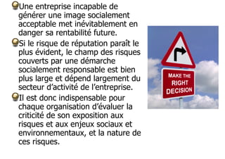Une entreprise incapable de
générer une image socialement
acceptable met inévitablement en
danger sa rentabilité future.
Si le risque de réputation paraît le
plus évident, le champ des risques
couverts par une démarche
socialement responsable est bien
plus large et dépend largement du
secteur d’activité de l’entreprise.
Il est donc indispensable pour
chaque organisation d’évaluer la
criticité de son exposition aux
risques et aux enjeux sociaux et
environnementaux, et la nature de
ces risques.

 