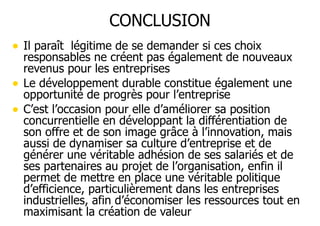 CONCLUSION
• Il paraît légitime de se demander si ces choix
•
•

responsables ne créent pas également de nouveaux
revenus pour les entreprises
Le développement durable constitue également une
opportunité de progrès pour l’entreprise
C’est l’occasion pour elle d’améliorer sa position
concurrentielle en développant la différentiation de
son offre et de son image grâce à l’innovation, mais
aussi de dynamiser sa culture d’entreprise et de
générer une véritable adhésion de ses salariés et de
ses partenaires au projet de l’organisation, enfin il
permet de mettre en place une véritable politique
d’efficience, particulièrement dans les entreprises
industrielles, afin d’économiser les ressources tout en
maximisant la création de valeur

 