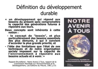 Définition du développement
durable
« un développement qui répond aux
besoins du présent sans compromettre
la capacité des générations futures à
répondre aux leurs.
Deux concepts sont inhérents à cette
notion :
- le concept de "besoin", et plus
particulièrement des besoins essentiels
des plus démunis, à qui il convient
d’accorder la plus grande priorité, et
- l’idée des limitations que l’état de nos
techniques et de notre organisation
sociale imposent sur la capacité de
l’environnement à répondre aux
besoins actuels et à venir. »

!

Rapport Brundtland : Notre Avenir à Tous, rapport de la
Commission Mondiale sur l'Environnement et le
Développement, Les Editions du Fleuve, 1987, p 51

 