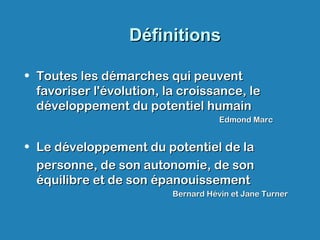 DéfinitionsDéfinitions
• Toutes les démarches qui peuventToutes les démarches qui peuvent
favoriser l'évolution, la croissance, lefavoriser l'évolution, la croissance, le
développement du potentiel humaindéveloppement du potentiel humain
Edmond MarcEdmond Marc
• Le développement du potentiel de laLe développement du potentiel de la
personne, de son autonomie, de sonpersonne, de son autonomie, de son
équilibre et de son épanouissementéquilibre et de son épanouissement
Bernard Hévin et Jane TurnerBernard Hévin et Jane Turner
 
