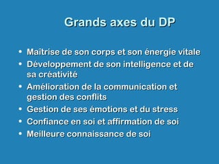 Grands axes du DPGrands axes du DP
• Maîtrise de son corps et son énergie vitaleMaîtrise de son corps et son énergie vitale
• Développement de son intelligence et deDéveloppement de son intelligence et de
sa créativitésa créativité
• Amélioration de la communication etAmélioration de la communication et
gestion des conflitsgestion des conflits
• Gestion de ses émotions et du stressGestion de ses émotions et du stress
• Confiance en soi et affirmation de soiConfiance en soi et affirmation de soi
• Meilleure connaissance de soiMeilleure connaissance de soi
 