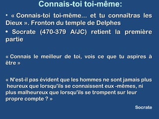 Connais-toi toi-même:
• « Connais-toi toi-même... et tu connaîtras les« Connais-toi toi-même... et tu connaîtras les
Dieux ». Fronton du temple de DelphesDieux ». Fronton du temple de Delphes
• Socrate (470-379 A/JC) retient la premièreSocrate (470-379 A/JC) retient la première
partiepartie
« Connais le meilleur de toi, vois ce que tu aspires à« Connais le meilleur de toi, vois ce que tu aspires à
être »être »
« N'est-il pas évident que les hommes ne sont jamais plus« N'est-il pas évident que les hommes ne sont jamais plus
heureux que lorsqu'ils se connaissent eux -mêmes, niheureux que lorsqu'ils se connaissent eux -mêmes, ni
plus malheureux que lorsqu'ils se trompent sur leurplus malheureux que lorsqu'ils se trompent sur leur
propre compte ? »propre compte ? »
Socrate
 