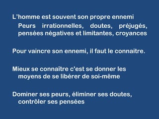 L’homme est souvent son propre ennemi
Peurs irrationnelles, doutes, préjugés,
pensées négatives et limitantes, croyances
Pour vaincre son ennemi, il faut le connaitre.
Mieux se connaître c'est se donner les
moyens de se libérer de soi-même
Dominer ses peurs, éliminer ses doutes,
contrôler ses pensées
 