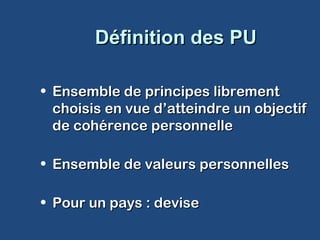 Définition des PUDéfinition des PU
• Ensemble de principes librementEnsemble de principes librement
choisis en vue d’atteindre un objectifchoisis en vue d’atteindre un objectif
de cohérence personnellede cohérence personnelle
• Ensemble de valeurs personnellesEnsemble de valeurs personnelles
• Pour un pays : devisePour un pays : devise
 