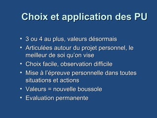 Choix et application des PUChoix et application des PU
• 3 ou 4 au plus, valeurs désormais3 ou 4 au plus, valeurs désormais
• Articulées autour du projet personnel, le Articulées autour du projet personnel, le 
meilleur de soi qu’on visemeilleur de soi qu’on vise
• Choix facile, observation difficileChoix facile, observation difficile
• Mise à l’épreuve personnelle dans toutes Mise à l’épreuve personnelle dans toutes 
situations et actionssituations et actions
• Valeurs = nouvelle boussoleValeurs = nouvelle boussole
• Evaluation permanenteEvaluation permanente
 