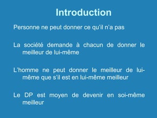 Introduction
Personne ne peut donner ce qu’il n’a pas
La société demande à chacun de donner le
meilleur de lui-même
L’homme ne peut donner le meilleur de lui-
même que s’il est en lui-même meilleur
Le DP est moyen de devenir en soi-même
meilleur
 