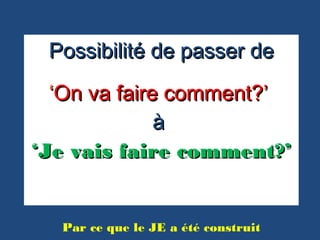 Possibilité de passer dePossibilité de passer de
‘‘On va faire comment?’On va faire comment?’
àà
‘‘Je vais faire comment?’Je vais faire comment?’
Par ce que le JE a été construit
 