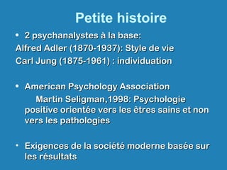 Petite histoire
• 2 psychanalystes à la base:2 psychanalystes à la base:
Alfred Adler (1870-1937): Style de vieAlfred Adler (1870-1937): Style de vie
Carl Jung (1875-1961) : individuationCarl Jung (1875-1961) : individuation
• American Psychology AssociationAmerican Psychology Association
Martin Seligman,1998: PsychologieMartin Seligman,1998: Psychologie
positive orientée vers les êtres sains et nonpositive orientée vers les êtres sains et non
vers les pathologiesvers les pathologies
• Exigences de la société moderne basée surExigences de la société moderne basée sur
les résultatsles résultats
 