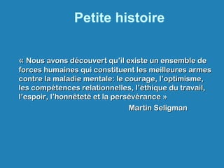 Petite histoire
« « Nous avons découvert qu’il existe un ensemble deNous avons découvert qu’il existe un ensemble de
forces humaines qui constituent les meilleures armesforces humaines qui constituent les meilleures armes
contre la maladie mentale: le courage, l’optimisme,contre la maladie mentale: le courage, l’optimisme,
les compétences relationnelles, l’éthique du travail,les compétences relationnelles, l’éthique du travail,
l’espoir, l’honnêteté et la persévérance »l’espoir, l’honnêteté et la persévérance »
Martin SeligmanMartin Seligman
 