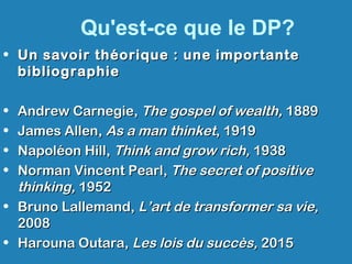 Qu'est-ce que le DP?
• Un savoir théorique : une importanteUn savoir théorique : une importante
bibliographiebibliographie
• Andrew Carnegie,Andrew Carnegie, The gospel of wealth,The gospel of wealth, 18891889
• James Allen,James Allen, As a man thinketAs a man thinket, 1919, 1919
• Napoléon Hill,Napoléon Hill, Think and grow rich,Think and grow rich, 19381938
• Norman Vincent Pearl,Norman Vincent Pearl, The secret of positiveThe secret of positive
thinking,thinking, 19521952
• Bruno Lallemand,Bruno Lallemand, L’art de transformer sa vie,L’art de transformer sa vie,
20082008
• Harouna Outara,Harouna Outara, Les lois du succès,Les lois du succès, 20152015
 