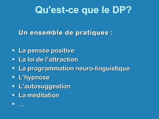 Qu'est-ce que le DP?
Un ensemble de pratiques :Un ensemble de pratiques :
• La pensée positiveLa pensée positive
• La loi de l’attractionLa loi de l’attraction
• La programmation neuro-linguistiqueLa programmation neuro-linguistique
• L’hypnoseL’hypnose
• L’autosuggestionL’autosuggestion
• La méditationLa méditation
• ……
 