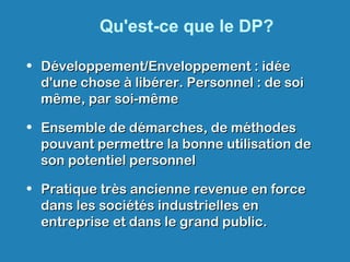 Qu'est-ce que le DP?
• Développement/Enveloppement : idéeDéveloppement/Enveloppement : idée
d'une chose à libérer. Personnel : de soid'une chose à libérer. Personnel : de soi
même, par soi-mêmemême, par soi-même
• Ensemble de démarches, de méthodesEnsemble de démarches, de méthodes
pouvant permettre la bonne utilisation depouvant permettre la bonne utilisation de
son potentiel personnelson potentiel personnel
• Pratique très ancienne revenue en forcePratique très ancienne revenue en force
dans les sociétés industrielles endans les sociétés industrielles en
entreprise et dans le grand public.entreprise et dans le grand public.
 
