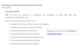 14
03- DÉFINIR LES ÉLÉMENTS BASIQUES D’UNE PAGE HTML
Normes W3C
compatibilité des technologies du World Wide Web telles
Parmi les normes W3C concernant HTML on cite :
• Les balises <html>, <head>, <title>, et <body> sont obligatoires
• Les éléments doivent être correctement imbriqués
• Les éléments doivent toujours être fermés
• Les éléments HTML doivent être en minuscules
• Les documents HTML doivent avoir un élément racine
• Les noms d'attributs doivent être en minuscules
• Les valeurs des attributs doivent être indiqués
Les normes du W3C
W3C est chargé de promouvoir la
que HTML, XML, RDF, CSS,PNG, SVG, …
Validation du code HTML avec W3C Validator:
http://validator.w3.org/
 