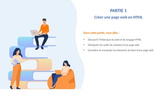 Dans cette partie, vous allez :
• Découvrir l’historique du web et du langage HTML
• Manipuler les outils de création d’une page web
• Connaître et manipuler les éléments de base d'une page web
PARTIE 1
Créer une page web en HTML
 
