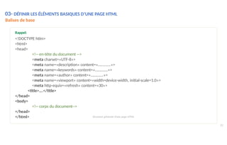 03- DÉFINIR LES ÉLÉMENTS BASIQUES D’UNE PAGE HTML
Balises de base
22
</html>
Rappel:
<!DOCTYPE htlm>
<html>
<head>
<!-- en-tête du document -->
<meta charset=«UTF-8»>
<meta name=«description» content=«………….»>
<meta name=«keywords» content=«………….»>
<meta name=«author» content=«………….»>
<meta name=«viewport» content=«width=device-width, initial-scale=1.0»>
<meta http-equiv=«refresh» content=«30»>
<title>….</title>
</head>
<body>
<!-- corps du document-->
</head>
Structure générale d’une page HTML
 