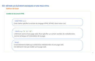 L’entête du document HTML
<!DOCTYPE html>
Cette balise spécifie la version du langage HTML (HTML5 dans notre cas).
< html lang="fr" dir="rtl">
L'élément racine d'une page web. Peut spécifier un certain nombre de métadonnées
comme la langue et l'orientation de la page.
<head>
C'est l'élément entête qui contient les métadonnées d'une page web.
Cet élément n’est pas visible sur la page web.
23
03- DÉFINIR LES ÉLÉMENTS BASIQUES D’UNE PAGE HTML
Balises de base
 