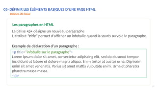 <p title="infobulle sur le paragraphe">
Lorem ipsum dolor sit amet, consectetur adipiscing elit, sed do eiusmod tempor
incididunt ut labore et dolore magna aliqua. Enim tortor at auctor urna. Dignissim
enim sit amet venenatis. Varius sit amet mattis vulputate enim. Urna et pharetra
pharetra massa massa.
</p>
27
Les paragraphes en HTML
La balise <p> désigne un nouveau paragraphe
L'attribut "title" permet d'afficher un infobulle quand la souris survole le paragraphe.
Exemple de déclaration d’un paragraphe :
03- DÉFINIR LES ÉLÉMENTS BASIQUES D’UNE PAGE HTML
Balises de base
 
